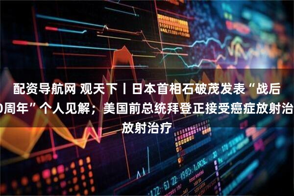 配资导航网 观天下丨日本首相石破茂发表“战后80周年”个人见解；美国前总统拜登正接受癌症放射治疗