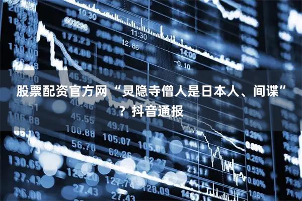 股票配资官方网 “灵隐寺僧人是日本人、间谍”？抖音通报