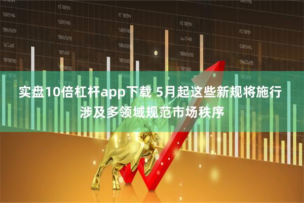 实盘10倍杠杆app下载 5月起这些新规将施行 涉及多领域规范市场秩序