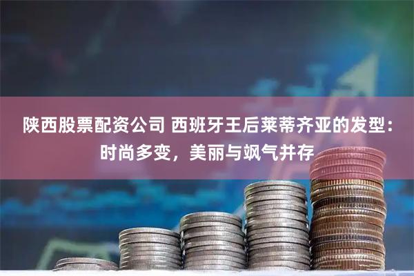 陕西股票配资公司 西班牙王后莱蒂齐亚的发型：时尚多变，美丽与飒气并存