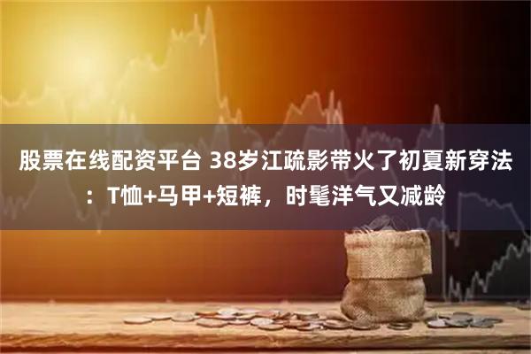 股票在线配资平台 38岁江疏影带火了初夏新穿法：T恤+马甲+短裤，时髦洋气又减龄
