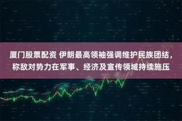 厦门股票配资 伊朗最高领袖强调维护民族团结，称敌对势力在军事、经济及宣传领域持续施压