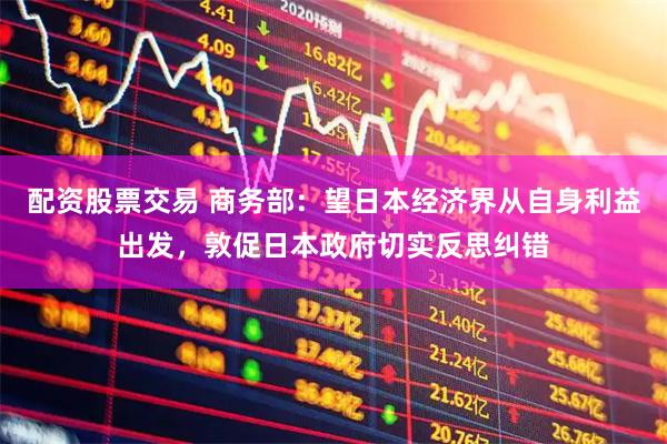 配资股票交易 商务部：望日本经济界从自身利益出发，敦促日本政府切实反思纠错