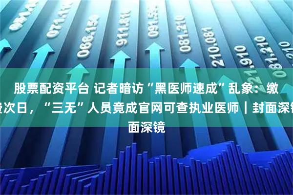 股票配资平台 记者暗访“黑医师速成”乱象：缴费次日，“三无”人员竟成官网可查执业医师｜封面深镜