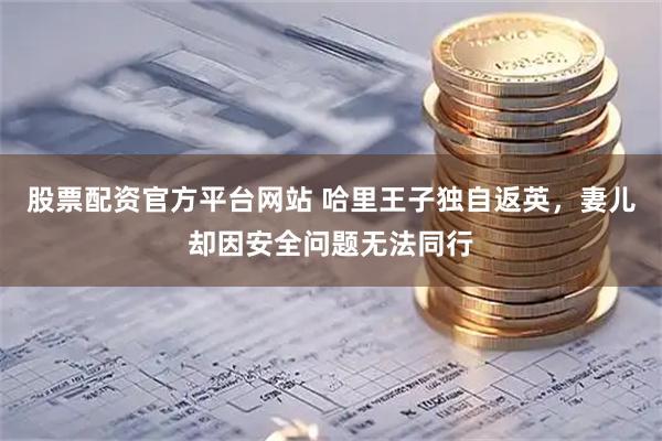 股票配资官方平台网站 哈里王子独自返英，妻儿却因安全问题无法同行