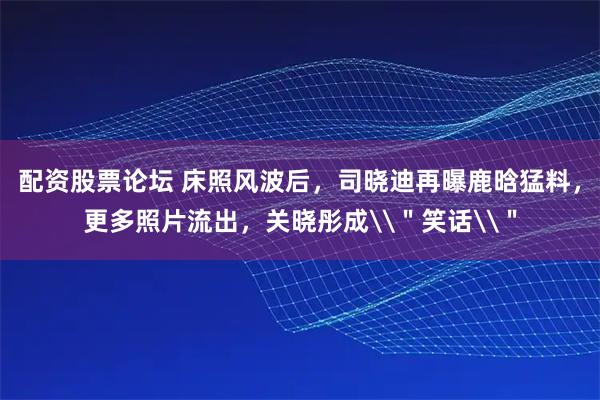 配资股票论坛 床照风波后，司晓迪再曝鹿晗猛料，更多照片流出，关晓彤成\＂笑话\＂