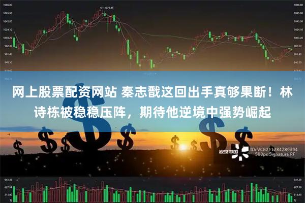 网上股票配资网站 秦志戬这回出手真够果断！林诗栋被稳稳压阵，期待他逆境中强势崛起