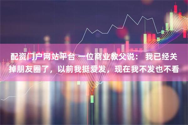 配资门户网站平台 一位商业教父说： 我已经关掉朋友圈了，以前我挺爱发，现在我不发也不看